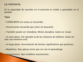 La memoria.
Es la capacidad de recordar en el presente lo vivido o aprendido en el
pasado.
Tipos
—CONSCIENTE (se evoca un recuerdo).
—Inconsciente (recuerdo que viene sin buscarlo).
—También puede ser inmediata. Menos duradera. Suele ser visual.
—A corto plazo. Por ejemplo la de los números de teléfono. Suele ser
más una memoria oral.
—A largo plazo. Acumulación de hechos significativos que perduran.
—Repetitiva. Que apenas tiene que ver con el aprendizaje.
—Comprensiva. Que establece asociaciones.
 