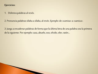 Ejercicios:
1. Deletrea palabras al revés.
2. Pronuncia palabras sílaba a sílaba, al revés. Ejemplo: de«camisa» a «samica».
3. Juega a encadenar palabras deforma quela última letra de una palabra sea la primera
dela siguiente. Porejemplo: casa, abuelo, oso, olvido, oler, ratón...
 