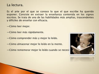 La lectura.
Es el arte por el que se conoce lo que el que escribe ha querido
exponer. Consiste en extraer la enseñanza contenida en los signos
escritos. Se trata de una de las habilidades más amplias, trascendentes
y difíciles de enseñar con eficacia.
—Cómo leer mejor.
—Cómo leer más rápidamente.
—Cómo comprender más y mejor lo leído.
—Cómo almacenar mejor lo leído en la mente.
—Cómo rememorar mejor lo leído cuando se necesita.
 