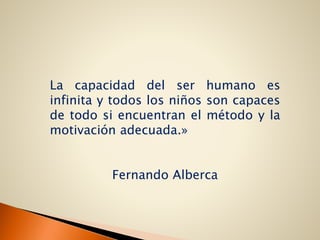 La capacidad del ser humano es
infinita y todos los niños son capaces
de todo si encuentran el método y la
motivación adecuada.»
Fernando Alberca
 