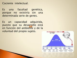 Cociente intelectual.
Es una facultad genética,
porque no existiría sin una
determinada serie de genes.
Es un capacidad adquirida,
puesto que su desarrollo está
en función del ambiente y de la
voluntad del propio sujeto.
 