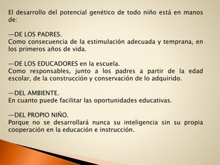 El desarrollo del potencial genético de todo niño está en manos
de:
—DE LOS PADRES.
Como consecuencia de la estimulación adecuada y temprana, en
los primeros años de vida.
—DE LOS EDUCADORES en la escuela.
Como responsables, junto a los padres a partir de la edad
escolar, de la construcción y conservación de lo adquirido.
—DEL AMBIENTE.
En cuanto puede facilitar las oportunidades educativas.
—DEL PROPIO NIÑO.
Porque no se desarrollará nunca su inteligencia sin su propia
cooperación en la educación e instrucción.
 
