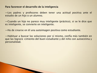 Para favorecer el desarrollo de la inteligencia
—Los padres y profesores deben tener una actitud positiva ante el
estudio de un hijo o un alumno.
—Cuando un hijo no parece muy inteligente (práctico), si se le dice que
es inteligente, se convierte en inteligente.
—Ha de crearse en él una autoimagen positiva como estudiante.
—Habituar a buscar las soluciones por sí mismo, confía más también en
que las logrará: cimiento del buen estudiante y del niño con autoestima y
personalidad.
 