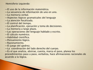 Hemisferio izquierdo:
—El uso de la información matemática.
—La secuencia de información de uno en uno.
—La memoria verbal.
—Aspectos lógicos gramaticales del lenguaje
—La atención focalizada.
—El control del tiempo.
—La planificación, ejecución y toma de decisiones.
—La memoria a largo plazo.
—Las operaciones del lenguaje hablado y escrito.
—El cálculo numérico.
—Habilidad científica.
—Pensamiento lógico.
—Razonamiento.
—El juego del ajedrez.
—La coordinación del lado derecho del cuerpo.
—Es el que analiza, abstrae, cuenta, marca el paso, planea los
procedimientos paso a paso, verbaliza, hace afirmaciones racionales de
acuerdo a la lógica.
 