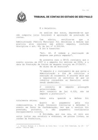 Fls. 194

TRIBUNAL DE CONTAS DO ESTADO DE SÃO PAULO

É o Relatório.
Da análise dos autos, depreende-se que
não comporta juízo favorável à aprovação da prestação de
contas.
Com
efeito,
verifica-se
que
a
Administração Pública Municipal foi desidiosa à medida que
praticou
atos
onerosos
sem
prévio
empenho,
conforme
disciplina o art. 60, da Lei nº 4.320/64.
A lei é taxativa:
“Art. 60. É vedada a realização
despesa sem prévio empenho”.

de

No presente caso a DF-01 consignou que o
evento ocorreu em 2007 e o empenho foi emitido em 2008, e a
data da Prestação de Contas da despesa ocorreu em 27/04/07.
No dizer da sã doutrina1:
“O empenho é o instrumento de que serve a
Administração a fim de controlar a
execução do orçamento. É através dele que
o Legislativo se certifica de que os
créditos concedidos ao Executivo estão
sendo obedecidos.
...................................
O
conceito
de
empenho
pressupõe
anterioridade.
Pelo conceito da Lei 4.320, não há
empenho a posteriori”.
Sobre

esta

questão

a

defesa

foi

totalmente omissa.
Quanto
ao
pagamento
pela
via
indenizatória, o Órgão Concessor limitou-se a defender o
evento em favor da Confederação, vez que o serviço foi
prestado,
portanto,
o
não
pagamento
configuraria
enriquecimento ilícito.
A Entidade, por sua vez, só veio aos
autos juntar seu estatuto e endossar, em poucas linhas, as
razões da Prefeitura.

1

J. Teixeira Machado Jr e Heraldo da Costa Reis – A Lei 4320 Comentada. Pg 144 – 31ª
edição – Editora IBAM.

 