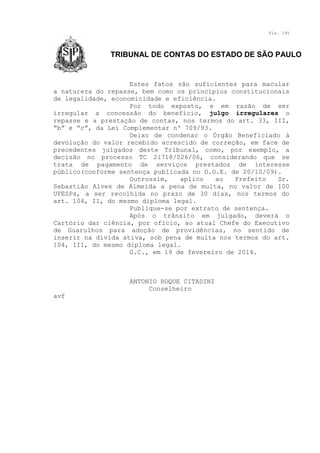Fls. 195

TRIBUNAL DE CONTAS DO ESTADO DE SÃO PAULO

Estes fatos são suficientes para macular
a natureza do repasse, bem como os princípios constitucionais
de legalidade, economicidade e eficiência.
Por todo exposto, e em razão de ser
irregular a concessão do benefício, julgo irregulares o
repasse e a prestação de contas, nos termos do art. 33, III,
“b” e “c”, da Lei Complementar nº 709/93.
Deixo de condenar o Órgão Beneficiado à
devolução do valor recebido acrescido de correção, em face de
precedentes julgados deste Tribunal, como, por exemplo, a
decisão no processo TC 21718/026/06, considerando que se
trata de pagamento de serviços prestados de interesse
público(conforme sentença publicada no D.O.E. de 20/10/09).
Outrossim,
aplico
ao
Prefeito
Sr.
Sebastião Alves de Almeida a pena de multa, no valor de 100
UFESPs, a ser recolhida no prazo de 30 dias, nos termos do
art. 104, II, do mesmo diploma legal.
Publique-se por extrato de sentença.
Após o trânsito em julgado, deverá o
Cartório dar ciência, por ofício, ao atual Chefe do Executivo
de Guarulhos para adoção de providências, no sentido de
inserir na dívida ativa, sob pena de multa nos termos do art.
104, III, do mesmo diploma legal.
G.C., em 19 de fevereiro de 2014.

ANTONIO ROQUE CITADINI
Conselheiro
avf

 