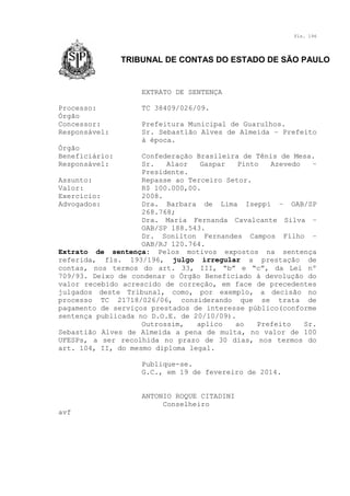 Fls. 196

TRIBUNAL DE CONTAS DO ESTADO DE SÃO PAULO

EXTRATO DE SENTENÇA
Processo:
Órgão
Concessor:
Responsável:

TC 38409/026/09.
Prefeitura Municipal de Guarulhos.
Sr. Sebastião Alves de Almeida – Prefeito
à época.

Órgão
Beneficiário:
Responsável:

Confederação Brasileira de Tênis de Mesa.
Sr.
Alaor
Gaspar
Pinto
Azevedo
–
Presidente.
Assunto:
Repasse ao Terceiro Setor.
Valor:
R$ 100.000,00.
Exercício:
2008.
Advogados:
Dra. Barbara de Lima Iseppi – OAB/SP
268.768;
Dra. Maria Fernanda Cavalcante Silva –
OAB/SP 188.543.
Dr. Sonilton Fernandes Campos Filho –
OAB/RJ 120.764.
Extrato de sentença: Pelos motivos expostos na sentença
referida, fls. 193/196, julgo irregular a prestação de
contas, nos termos do art. 33, III, “b” e “c”, da Lei nº
709/93. Deixo de condenar o Órgão Beneficiado à devolução do
valor recebido acrescido de correção, em face de precedentes
julgados deste Tribunal, como, por exemplo, a decisão no
processo TC 21718/026/06, considerando que se trata de
pagamento de serviços prestados de interesse público(conforme
sentença publicada no D.O.E. de 20/10/09).
Outrossim,
aplico
ao
Prefeito
Sr.
Sebastião Alves de Almeida a pena de multa, no valor de 100
UFESPs, a ser recolhida no prazo de 30 dias, nos termos do
art. 104, II, do mesmo diploma legal.
Publique-se.
G.C., em 19 de fevereiro de 2014.
ANTONIO ROQUE CITADINI
Conselheiro
avf

 