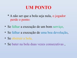 UM PONTO
    * A não ser que a bola seja nula, o jogador
      perde o ponto:

• Se falhar a execução de um bom serviço,
•



• Se falhar a execução de uma boa devolução,
• Se obstruir a bola,
• Se bater na bola duas vezes consecutivas ,
 