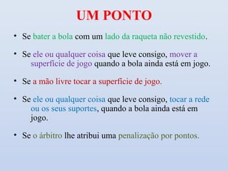 UM PONTO
• Se bater a bola com um lado da raqueta não revestido.

• Se ele ou qualquer coisa que leve consigo, mover a
    superfície de jogo quando a bola ainda está em jogo.

• Se a mão livre tocar a superfície de jogo.

• Se ele ou qualquer coisa que leve consigo, tocar a rede
    ou os seus suportes, quando a bola ainda está em
    jogo.

• Se o árbitro lhe atribui uma penalização por pontos.
 