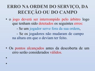ERRO NA ORDEM DO SERVIÇO, DA
   RECEÇÃO OU DO CAMPO
• o jogo deverá ser interrompido pelo árbitro logo
    que tenham sido detetados os seguintes erros:
       - Se um jogador serve fora da sua ordem,
       - Se os jogadores não mudaram de campo
    na altura em que o deviam ter feito.

• Os pontos alcançados antes da descoberta de um
   erro serão considerados válidos.
•
•
 