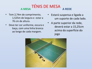 A MESA
                    TÉNIS DE MESA              A REDE
• Tem 2,74m de comprimento,         • Estará suspensa e ligada a
    1,525m de largura e estar a          um suporte de cada lado.
    76 cm de altura.
                                    • A parte superior da rede,
• Deve ter cor uniforme, escura e
                                         deverá estar a 15,25cm
    baça, com uma linha branca
    ao longo de cada margem.             acima da superfície do
                                         jogo
 