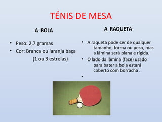 TÉNIS DE MESA
           A BOLA                         A RAQUETA

• Peso: 2,7 gramas              • A raqueta pode ser de qualquer
                                     tamanho, forma ou peso, mas
• Cor: Branca ou laranja baça        a lâmina será plana e rígida.
          (1 ou 3 estrelas)     • O lado da lâmina (face) usado
                                     para bater a bola estará
                                     coberto com borracha .
                                •
 