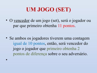 UM JOGO (SET)
• O vencedor de um jogo (set), será o jogador ou
   par que primeiro obtenha 11 pontos.

• Se ambos os jogadores tiverem uma contagem
    igual de 10 pontos, então, será vencedor do
    jogo o jogador que primeiro obtenha 2
    pontos de diferença sobre o seu adversário.
•
 