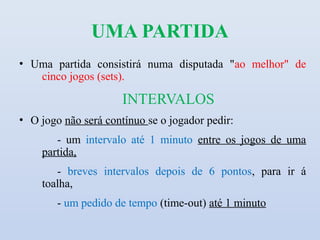 UMA PARTIDA
• Uma partida consistirá numa disputada "ao melhor" de
   cinco jogos (sets).

                      INTERVALOS
• O jogo não será contínuo se o jogador pedir:
       - um intervalo até 1 minuto entre os jogos de uma
    partida,
       - breves intervalos depois de 6 pontos, para ir á
    toalha,
        - um pedido de tempo (time-out) até 1 minuto
 