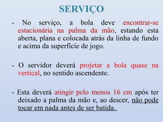 SERVIÇO
-     No serviço, a bola deve encontrar-se
    estacionária na palma da mão, estando esta
    aberta, plana e colocada atrás da linha de fundo
    e acima da superfície de jogo.

- O servidor deverá projetar a bola quase na
  vertical, no sentido ascendente.

- Esta deverá atingir pelo menos 16 cm após ter
  deixado a palma da mão e, ao descer, não pode
  tocar em nada antes de ser batida.
 