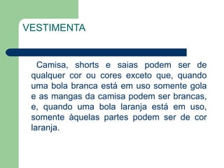 VESTIMENTA Camisa, shorts e saias podem ser de qualquer cor ou cores exceto que, quando uma bola branca está em uso somente gola e as mangas da camisa podem ser brancas, e, quando uma bola laranja está em uso, somente àquelas partes podem ser de cor laranja.  