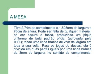 A MESA Têm 2,74m de comprimento e 1,525mm de largura e 76cm de altura. Pode ser feita de qualquer material, na cor escura e fosca, produzindo um pique uniforme de bola padrão oficial (aprovada pela ITTF); tendo uma linha branca de 2cm de largura em toda a sua volta. Para os jogos de duplas, ela é dividida em duas partes iguais por uma linha branca de 3mm de largura, no sentido do comprimento. 
