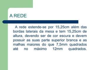 A REDE A rede estende-se por 15,25cm além das bordas laterais da mesa e tem 15,25cm de altura, devendo ser de cor escura e devem possuir as suas parte superior branca e as malhas maiores do que 7,5mm quadrados até no máximo 12mm quadrados. 