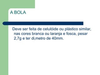 A BOLA Deve ser feita de celulóide ou plástico similar, nas cores branca ou laranja e fosca, pesar 2,7g e ter diâmetro de 40mm. 