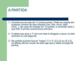 A PARTIDA 1 - Constitui-se de sets de 11 (onze) pontos. Pode ser jogada em qualquer número de sets ímpares (um, três, cinco, sete, nove...). No caso de empate em 10 pontos, o vencedor será o que fizer 2 pontos consecutivos primeiro. 2 - O atleta que atua o 1º set num lado é obrigado a atuar no lado contrário no set seguinte. 3 - Na partida quando houver "negra" (1 a 1), (2 a 2) ou (3 a 3) , os atletas devem mudar de lado logo que o atleta consiga 05 pontos. 