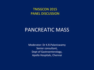 PANCREATIC MASS
Moderator: Dr K.R.Palaniswamy
Senior consultant,
Dept of Gastroenterology,
Apollo Hospitals, Chennai
TNISGCON 2015
PANEL DISCUSSION
 
