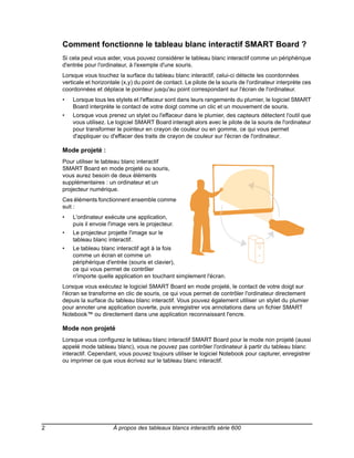Comment fonctionne le tableau blanc interactif SMART Board ?
    Si cela peut vous aider, vous pouvez considérer le tableau blanc interactif comme un périphérique
    d'entrée pour l'ordinateur, à l'exemple d'une souris.
    Lorsque vous touchez la surface du tableau blanc interactif, celui-ci détecte les coordonnées
    verticale et horizontale (x,y) du point de contact. Le pilote de la souris de l'ordinateur interprète ces
    coordonnées et déplace le pointeur jusqu'au point correspondant sur l'écran de l'ordinateur.
    •   Lorsque tous les stylets et l'effaceur sont dans leurs rangements du plumier, le logiciel SMART
        Board interprète le contact de votre doigt comme un clic et un mouvement de souris.
    •   Lorsque vous prenez un stylet ou l'effaceur dans le plumier, des capteurs détectent l'outil que
        vous utilisez. Le logiciel SMART Board interagit alors avec le pilote de la souris de l'ordinateur
        pour transformer le pointeur en crayon de couleur ou en gomme, ce qui vous permet
        d'appliquer ou d'effacer des traits de crayon de couleur sur l'écran de l'ordinateur.

    Mode projeté :
    Pour utiliser le tableau blanc interactif
    SMART Board en mode projeté ou souris,
    vous aurez besoin de deux éléments
    supplémentaires : un ordinateur et un
    projecteur numérique.
    Ces éléments fonctionnent ensemble comme
    suit :
    •   L'ordinateur exécute une application,
        puis il envoie l'image vers le projecteur.
    •   Le projecteur projette l'image sur le
        tableau blanc interactif.
    •   Le tableau blanc interactif agit à la fois
        comme un écran et comme un
        périphérique d'entrée (souris et clavier),
        ce qui vous permet de contrôler
        n'importe quelle application en touchant simplement l'écran.
    Lorsque vous exécutez le logiciel SMART Board en mode projeté, le contact de votre doigt sur
    l'écran se transforme en clic de souris, ce qui vous permet de contrôler l'ordinateur directement
    depuis la surface du tableau blanc interactif. Vous pouvez également utiliser un stylet du plumier
    pour annoter une application ouverte, puis enregistrer vos annotations dans un fichier SMART
    Notebook™ ou directement dans une application reconnaissant l'encre.

    Mode non projeté
    Lorsque vous configurez le tableau blanc interactif SMART Board pour le mode non projeté (aussi
    appelé mode tableau blanc), vous ne pouvez pas contrôler l'ordinateur à partir du tableau blanc
    interactif. Cependant, vous pouvez toujours utiliser le logiciel Notebook pour capturer, enregistrer
    ou imprimer ce que vous écrivez sur le tableau blanc interactif.




2                        À propos des tableaux blancs interactifs série 600
 