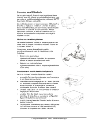 Connexion sans fil Bluetooth
    La connexion sans fil Bluetooth pour les tableaux blancs
    interactif série 600 utilise la technologie Bluetooth pour vous
    permettre de contrôler votre tableau blanc interactif SMART
    Board série 600 sans câble USB.
    Le module d'extension de la connexion sans fil Bluetooth se
    branche au module du contrôleur, à l'arrière du tableau
    blanc interactif, tandis que le convertisseur Bluetooth/USB
    se branche au port USB de votre ordinateur. Afin de
    sécuriser la connexion, le module d'extension SMART
    Board et le convertisseur USB prennent en charge le
    cryptage 128 bits.

    Module d'extension SystemOn
    Le module d'extension SystemOn active un projecteur en
    mode veille et dispose d'indicateurs montrant l'activité du
    composant SystemOn.
    Vous pouvez accéder à deux fonctionnalités
    supplémentaires par le biais de l'onglet Avancé de
    l'interface :
    •   Déconnexion automatique
        SystemOn déconnecte l'utilisateur de l'ordinateur
        lorsque le système se met en mode veille.
    •   Détection du mode d'affichage
        SystemOn détermine l'état du projecteur (mode normal
        ou en veille).

    Composants du module d'extension SystemOn
    Le kit du module d'extension SystemOn contient :
    •   un module Panneau de configuration qui s'insère dans
        le slot d'extension du plumier
    •   une unité Contrôleur de projecteur et Capteur d'activité
        qui alimente le projecteur et transmet les informations
        entre l'ordinateur, le projecteur et le panneau de
        configuration du plumier du tableau blanc interactif
    •   un câble USB A/B de 5 m pour connecter le contrôleur
        de projecteur à l'ordinateur
    •   un câble RJ45 Cat 5 de 5 m pour connecter le
        contrôleur de projecteur au panneau de configuration
        SystemOn du tableau blanc interactif
    •   un CD contenant la version Windows la plus récente du
        logiciel SystemOn
    •   un adaptateur, pour l'Amérique du Nord ou le Royaume-
        Uni, servant à connecter le câble d'alimentation du
        contrôleur de projecteur et le capteur d'activité.




4                        À propos des tableaux blancs interactifs série 600
 