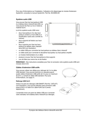Pour plus d'informations sur l'installation, l'utilisation et le dépannage du module d'extension
SystemOn, consultez le manuel SystemOn, Part No. 99-00693-00.



Système audio USB
Vous pouvez fixer les haut-parleurs USB
à un tableau blanc interactif série 600, ou
vous pouvez les fixer au mur à l'aide du
matériel fourni.
Le kit du système audio USB inclut :
•   deux haut-parleurs (l'un des haut-
    parleurs contient un hub USB et un
    amplificateur audio avec contrôle du
    volume)
•   deux supports de fixation aux haut-
    parleurs
•   deux supports pour fixer les haut-
    parleurs au tableau blanc interactif
    série 600 (voir illustration)
•   un câble USB pour connecter les haut-parleurs au tableau blanc interactif
•   un câble audio pour connecter le deuxième haut-parleur au haut-parleur amplifié
•   un module d'alimentation et un câble
•   plusieurs vis pour fixer les haut-parleurs et les supports
•   une clé Allen pour serrer les vis de fixation
REMARQUE : Des instructions complètes pour fixer et connecter votre système audio USB sont
incluses dans le kit.

Câbles d'extension USB actifs
Vous pouvez utiliser ces câbles pour rallonger de 5 m le câble
USB standard. Vous pouvez brancher en cascade jusqu'à
quatre câbles d'extension USB actifs de 5 m pour un maximum
de 25 m, y compris le câble USB standard. Pour plus
d'informations, voir page 21.

Rallonge USB Cat 5
Grâce à la paire de rallonges USB SMART (Part No. CAT5-XT)
(voir illustration), vous pouvez étendre votre connexion USB
jusqu'à 36,6 m à l'aide d'un câble RJ45 Cat 5 (vendu
séparément).

L'ensemble inclut une paire de câbles USB pour connecter
votre ordinateur et le tableau blanc interactif aux rallonges.




                    À propos des tableaux blancs interactifs série 600                             5
 