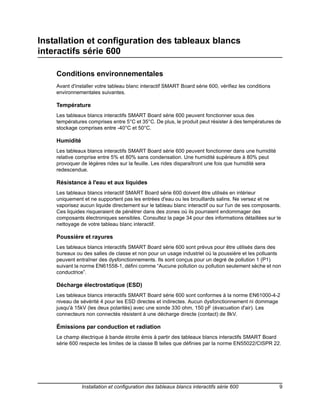Installation et configuration des tableaux blancs
interactifs série 600

    Conditions environnementales
    Avant d'installer votre tableau blanc interactif SMART Board série 600, vérifiez les conditions
    environnementales suivantes.

    Température
    Les tableaux blancs interactifs SMART Board série 600 peuvent fonctionner sous des
    températures comprises entre 5°C et 35°C. De plus, le produit peut résister à des températures de
    stockage comprises entre -40°C et 50°C.

    Humidité
    Les tableaux blancs interactifs SMART Board série 600 peuvent fonctionner dans une humidité
    relative comprise entre 5% et 80% sans condensation. Une humidité supérieure à 80% peut
    provoquer de légères rides sur la feuille. Les rides disparaîtront une fois que humidité sera
    redescendue.

    Résistance à l'eau et aux liquides
    Les tableaux blancs interactif SMART Board série 600 doivent être utilisés en intérieur
    uniquement et ne supportent pas les entrées d'eau ou les brouillards salins. Ne versez et ne
    vaporisez aucun liquide directement sur le tableau blanc interactif ou sur l'un de ses composants.
    Ces liquides risqueraient de pénétrer dans des zones où ils pourraient endommager des
    composants électroniques sensibles. Consultez la page 34 pour des informations détaillées sur le
    nettoyage de votre tableau blanc interactif.

    Poussière et rayures
    Les tableaux blancs interactifs SMART Board série 600 sont prévus pour être utilisés dans des
    bureaux ou des salles de classe et non pour un usage industriel où la poussière et les polluants
    peuvent entraîner des dysfonctionnements. Ils sont conçus pour un degré de pollution 1 (P1)
    suivant la norme EN61558-1, défini comme “Aucune pollution ou pollution seulement sèche et non
    conductrice”.

    Décharge électrostatique (ESD)
    Les tableaux blancs interactifs SMART Board série 600 sont conformes à la norme EN61000-4-2
    niveau de sévérité 4 pour les ESD directes et indirectes. Aucun dysfonctionnement ni dommage
    jusqu'à 15kV (les deux polarités) avec une sonde 330 ohm, 150 pF (évacuation d'air). Les
    connecteurs non connectés résistent à une décharge directe (contact) de 8kV.

    Émissions par conduction et radiation
    Le champ électrique à bande étroite émis à partir des tableaux blancs interactifs SMART Board
    série 600 respecte les limites de la classe B telles que définies par la norme EN55022/CISPR 22.




               Installation et configuration des tableaux blancs interactifs série 600                9
 