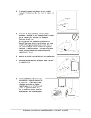 2. En utilisant le support de fixation comme modèle,
   marquez l'emplacement des cinq trous de fixation sur
   le mur.




3. Au niveau de chaque marque, vissez l'un des
   dispositifs d'ancrage au mur autotaraudeurs. N'utilisez
   pas de marteau pour enfoncer ces dispositifs
   d'ancrage dans le mur.
    Si vous n'arrivez pas à visser complètement un
    dispositif d'ancrage dans le mur, il se peut que vous
    ayez touché un poteau d'ossature murale. Dans ce
    cas, vous n'avez pas besoin d'utiliser de dispositif
    d'ancrage à cet emplacement. Le poteau d'ossature
    murale soutiendra aisément la vis maintenant le
    support contre le mur.

4. Attachez le support mural à l'aide des cinq vis fournies.
                                                                 4

5. Accrochez temporairement le tableau blanc interactif
   au support mural.




6. Sous le bord inférieur du cadre, vous
   trouverez deux supports métalliques
   en forme de L. Il y a une languette
   métallique au centre de chaque
   support. Appuyez sur cette languette
   jusqu'à ce qu'elle touche le mur,
   puis, à l'aide d'un crayon, marquez
   l'emplacement des trous de fixation.




           Installation et configuration des tableaux blancs interactifs série 600   15
 