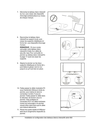 7. Décrochez le tableau blanc interactif
                                                   6
        du mur, puis vissez des dispositifs
        d'ancrage autotaraudeurs au niveau
        de chaque marque.




     8. Raccrochez le tableau blanc
        interactif au support mural, puis                             7
        vissez les supports métalliques en
        forme de L aux dispositifs d'ancrage
        muraux.
         REMARQUE : Si vous voulez
         verrouiller votre tableau blanc
         interactif à l'aide d'un câble de
         sécurité, lisez Pour verrouiller le
         plumier au tableau blanc interactif à
         la page 17 avant de visser les
         supports.

     9. Alignez le plumier sur les deux
                                                                      8
        supports métalliques en forme de L,
        puis faites-le glisser vers le mur
        jusqu'à ce qu'il soit bien en place.




     10. Faites passer le câble modulaire I²C
                                                                      9
         sous l'extrémité inférieure droite du
         plumier, puis insérez-le dans le
         connecteur numéro 1 sous le
         plumier. Faites passer le câble dans
         le réducteur de tension sous le
         plumier. Cela protègera le
         connecteur RJ11 du câble modulaire
         contre tout dommage si le plumier
         venait à être retiré sans que le câble
         soit d'abord débranché.
     11. Placez les quatre stylets et l'effaceur
         dans leurs rangements respectifs du
         plumier.

16              Installation et configuration des tableaux blancs interactifs série 600
 