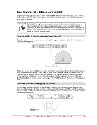 Fixer le plumier et le tableau blanc interactif
Le plumier livré avec votre tableau blanc interactif SMART Board étant amovible, vous voudrez
sûrement le protéger—et le tableau blanc interactif par la même occasion—en le fixant à l'aide
d'un câble de sécurité.

IMPORTANT Le fait de fixer le plumier peut également servir d'antivol pour le tableau blanc
               interactif. Les vis fixant le tableau blanc interactif au mur, qui se situent juste
               derrière le plumier, doivent être retirées afin de décrocher le plumier. Dans les faits,
               lorsque vous fixez le plumier, vous fixez également le tableau blanc interactif si le
               câble de sécurité est bien tendu.

Pour verrouiller le plumier au tableau blanc interactif

Sous le plumier, vous trouverez une encoche de blocage qui abrite un câble de sécurité, comme
un verrou Kensington®.




                                         Encoche de blocage


Faites une boucle avec le câble de sécurité derrière les supports du plumier avant de les visser au
mur, comme illustré à l'étape 8 de la page 16, puis faites passer le verrou du câble à travers la
boucle du câble. Vérifiez que le câble soit bien tendu de manière à ce qu'il soit impossible de
retirer le plumier tant que le verrou est en place, puis installez le plumier. Insérez l'extrémité
brochée du câble de sécurité dans le verrou, puis terminez l'installation du plumier en le vissant au
mur.

Pour fixer le plumier aux supports du plumier

Comme il est possible de retirer le plumier sans l'aide d'outils, mieux vaut sans doute le fixer
solidement à ses supports. Pour ce faire, vous pouvez insérer deux vis n°8/M4 (non fournies) dans
les trous indiqués dans l'illustration ci-dessous. Notez que les anciens plumiers ne disposent pas
de cette caractéristique..




                   Emplacement
                   des vis



           Installation et configuration des tableaux blancs interactifs série 600                   17
 