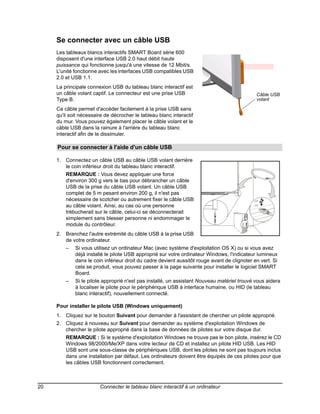 Se connecter avec un câble USB
     Les tableaux blancs interactifs SMART Board série 600
     disposent d'une interface USB 2.0 haut débit haute
     puissance qui fonctionne jusqu'à une vitesse de 12 Mbit/s.
     L'unité fonctionne avec les interfaces USB compatibles USB
     2.0 et USB 1.1.
     La principale connexion USB du tableau blanc interactif est
     un câble volant captif. Le connecteur est une prise USB                                  Câble USB
     Type B.                                                                                  volant

     Ce câble permet d'accéder facilement à la prise USB sans                                    USB Cab
     qu'il soit nécessaire de décrocher le tableau blanc interactif
     du mur. Vous pouvez également placer le câble volant et le
     câble USB dans la rainure à l'arrière du tableau blanc
     interactif afin de le dissimuler.

     Pour se connecter à l'aide d'un câble USB

     1. Connectez un câble USB au câble USB volant derrière
        le coin inférieur droit du tableau blanc interactif.
         REMARQUE : Vous devez appliquer une force
         d'environ 300 g vers le bas pour débrancher un câble
         USB de la prise du câble USB volant. Un câble USB
         complet de 5 m pesant environ 200 g, il n'est pas
         nécessaire de scotcher ou autrement fixer le câble USB
         au câble volant. Ainsi, au cas où une personne
         trébucherait sur le câble, celui-ci se déconnecterait
         simplement sans blesser personne ni endommager le
         module du contrôleur.
     2. Branchez l'autre extrémité du câble USB à la prise USB
        de votre ordinateur.
         –   Si vous utilisez un ordinateur Mac (avec système d'exploitation OS X) ou si vous avez
             déjà installé le pilote USB approprié sur votre ordinateur Windows, l'indicateur lumineux
             dans le coin inférieur droit du cadre devient aussitôt rouge avant de clignoter en vert. Si
             cela se produit, vous pouvez passer à la page suivante pour installer le logiciel SMART
             Board.
         –   Si le pilote approprié n'est pas installé, un assistant Nouveau matériel trouvé vous aidera
             à localiser le pilote pour le périphérique USB à interface humaine, ou HID (le tableau
             blanc interactif), nouvellement connecté.

     Pour installer le pilote USB (Windows uniquement)
     1. Cliquez sur le bouton Suivant pour demander à l'assistant de chercher un pilote approprié.
     2. Cliquez à nouveau sur Suivant pour demander au système d'exploitation Windows de
        chercher le pilote approprié dans la base de données de pilotes sur votre disque dur.
         REMARQUE : Si le système d'exploitation Windows ne trouve pas le bon pilote, insérez le CD
         Windows 98/2000/Me/XP dans votre lecteur de CD et installez un pilote HID USB. Les HID
         USB sont une sous-classe de périphériques USB, dont les pilotes ne sont pas toujours inclus
         dans une installation par défaut. Les ordinateurs doivent être équipés de ces pilotes pour que
         les câbles USB fonctionnent correctement.



20                      Connecter le tableau blanc interactif à un ordinateur
 