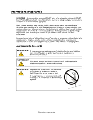 Informations importantes

    REMARQUE : Si vous possédez un produit SMART autre qu'un tableau blanc interactif SMART
    Board™ série 600, consultez le manuel d'installation fourni avec votre produit pour les instructions
    d'entretien et les avertissements appropriés.

    Avant d'utiliser le tableau blanc interactif SMART Board, veuillez lire les avertissements de
    sécurité et les précautions de ce guide. Ces avertissements de sécurité et ces précautions vous
    expliqueront comment utiliser correctement et en toute sécurité le tableau blanc interactif ainsi que
    ses accessoires afin d'éviter de vous blesser, de blesser d'autres personnes ou d'endommager
    l'équipement. Vous devez toujours veiller à ce que le tableau blanc interactif soit utilisé
    correctement.

    Dans ce chapitre, le terme "tableau blanc interactif" se réfère au tableau blanc interactif ainsi qu'à
    ses accessoires et options. Veuillez lire les avertissements de sécurité et les précautions
    accompagnant ou fournis avec vos périphériques, comme votre ordinateur et votre projecteur.

    Avertissements de sécurité

     AVERTISSEMENT
                        Si vous ne suivez pas les instructions d'installation fournies avec le tableau
                        blanc interactif ou dans ce guide, vous risquez de vous blesser ou
                        d'endommager le produit.


     AVERTISSEMENT
                         Pour réduire le risque d'incendie ou d'électrocution, évitez d'exposer le
                         tableau blanc interactif à la pluie ou à l'humidité.



     AVERTISSEMENT Ne grimpez pas (et n'autorisez pas des enfants
                        à grimper) sur un tableau blanc interactif
                        SMART Board fixé au mur ou sur un pied.
                        Si vous grimpez sur un tableau blanc interactif,
                        vous risquez de vous blesser ou d'endommager
                        le produit.




                                     Informations importantes                                                i
 