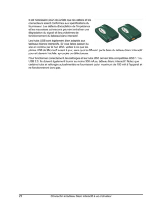 Il est nécessaire pour ces unités que les câbles et les
     connecteurs soient conformes aux spécifications du
     fournisseur. Les défauts d'adaptation de l'impédance
     et les mauvaises connexions peuvent entraîner une
     dégradation du signal et des problèmes de
     fonctionnement du tableau blanc interactif.
     Les hubs USB sont également bien adaptés aux
     tableaux blancs interactifs. Si vous faites passer du
     son en continu par le hub USB, veillez à ce que les
     pilotes USB de Microsoft soient à jour, sans quoi la diffusion par le biais du tableau blanc interactif
     pourrait devenir hachée, syncopée ou défectueuse.
     Pour fonctionner correctement, les rallonges et les hubs USB doivent être compatibles USB 1.1 ou
     USB 2.0. Ils doivent également fournir au moins 300 mA au tableau blanc interactif. Notez que
     certains hubs et rallonges autoalimentés ne fournissent qu'un maximum de 100 mA à l'appareil et
     ne fonctionneront donc pas.




22                      Connecter le tableau blanc interactif à un ordinateur
 