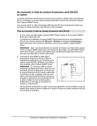 Se connecter à l'aide du module d'extension série RS-232
en option
Le module d'extension série RS-232 vous permet de connecter un tableau blanc interactif série
600 à un ordinateur. Le module utilise sa propre alimentation externe pour alimenter le tableau
blanc interactif SMART Board.
Vous pouvez utiliser un câble intermédiaire DB9 standard RS-232 à emboîtement simple pour
connecter le module d'extension série RS-232 à votre ordinateur.

Pour se connecter à l'aide du module d'extension série RS-232

1. Si vous n'avez pas déjà installé le logiciel SMART Board, insérez le CD du logiciel SMART
   Board dans votre lecteur CD.
    Le programme d'installation du logiciel SMART Board devrait se lancer automatiquement.
    Dans le cas contraire, sélectionnez Démarrer > Exécuter et saisissez x:autorun.exe (x:
    étant votre lecteur CD). Suivez les instructions à l'écran pour installer le logiciel SMART
    Board.
    REMARQUE : Nous vous recommandons de répondre oui lorsque vous êtes invité à ajouter
    l'icône du logiciel SMART Board dans votre dossier de démarrage. Les outils SMART Board
    seront alors toujours ouverts et votre tableau blanc interactif sera entièrement fonctionnel
    sans que vous ayez besoin de faire autre chose.
2. Connectez la prise DB9M du câble série à
   emboîtement simple fourni (ou d'un câble de
   remplacement adéquat) au port 9 broches sur le
   côté du module RS-232, derrière le coin inférieur
   droit du tableau blanc interactif SMART Board.
    REMARQUE : Le connecteur DB9 du module
    d'extension ne dispose pas d'écrou captif qui vous
    permettrait d'y fixer le câble série. Un montant sur
    le module d'extension RS-232 dévie le câble série
    de manière à ce que si quelque chose tire sur le
    câble, la force soit perpendiculaire au connecteur.               232
                                                                  RS- 27-00
    Si quelqu'un trébuche ou tire accidentellement sur           93-00
                                                                      5


    le câble, le câble non fixé se déconnectera,
    empêchant tout dommage au connecteur du
    module ou à ses broches.
    Afin de prévenir toute tension du câble, vous pouvez également, lors de la fixation au mur du
    tableau blanc interactif, dévier le câble par la rainure à l'arrière du module d'extension RS-232
    et du module du contrôleur.




                   Connecter le tableau blanc interactif à un ordinateur                          23
 