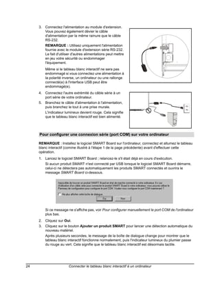 3. Connectez l'alimentation au module d'extension.
        Vous pouvez également dévier le câble
        d'alimentation par la même rainure que le câble
        RS-232.
         REMARQUE : Utilisez uniquement l'alimentation
         fournie avec le module d'extension série RS-232.
         Le fait d'utiliser d'autres alimentations peut mettre
         en jeu votre sécurité ou endommager
         l'équipement.
         Même si le tableau blanc interactif ne sera pas
         endommagé si vous connectez une alimentation à
         la polarité inverse, un ordinateur ou une rallonge
         connecté(e) à l'interface USB peut être
         endommagé(e).
     4. Connectez l'autre extrémité du câble série à un
        port série de votre ordinateur.
     5. Branchez le câble d'alimentation à l'alimentation,
        puis branchez le tout à une prise murale.                                                ~
                                                                                                 ~
         L'indicateur lumineux devient rouge. Cela signifie
         que le tableau blanc interactif est bien alimenté.



     Pour configurer une connexion série (port COM) sur votre ordinateur

     REMARQUE : Installez le logiciel SMART Board sur l'ordinateur, connectez et allumez le tableau
     blanc interactif (comme illustré à l'étape 1 de la page précédente) avant d'effectuer cette
     opération.
     1. Lancez le logiciel SMART Board ; relancez-le s'il était déjà en cours d'exécution.
         Si aucun produit SMART n'est connecté par USB lorsque le logiciel SMART Board démarre,
         celui-ci ne détectera pas automatiquement les produits SMART connectés et ouvrira le
         message SMART Board ci-dessous.




         Si ce message ne s'affiche pas, voir Pour configurer manuellement le port COM de l'ordinateur
         plus bas.
     2. Cliquez sur Oui.
     3. Cliquez sur le bouton Ajouter un produit SMART pour lancer une détection automatique du
        nouveau matériel.
         Après plusieurs secondes, le message de la boîte de dialogue change pour montrer que le
         tableau blanc interactif fonctionne normalement, puis l'indicateur lumineux du plumier passe
         du rouge au vert. Cela signifie que le tableau blanc interactif est désormais tactile.




24                      Connecter le tableau blanc interactif à un ordinateur
 