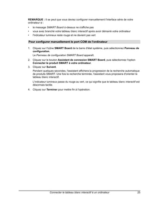 REMARQUE : Il se peut que vous deviez configurer manuellement l'interface série de votre
ordinateur si :
•   le message SMART Board ci-dessus ne s'affiche pas
•   vous avez branché votre tableau blanc interactif après avoir démarré votre ordinateur
•   l'indicateur lumineux reste rouge et ne devient pas vert

Pour configurer manuellement le port COM de l'ordinateur

1. Cliquez sur l'icône SMART Board de la barre d'état système, puis sélectionnez Panneau de
   configuration.
    Le Panneau de configuration SMART Board apparaît.
2. Cliquez sur le bouton Assistant de connexion SMART Board, puis sélectionnez l'option
   Connecter le produit SMART à votre ordinateur.
3. Cliquez sur Suivant.
    Pendant quelques secondes, l'assistant affichera la progression de la recherche automatique
    de produits SMART. Une fois la recherche terminée, l'assistant vous proposera d'orienter le
    tableau blanc interactif.
    L'indicateur lumineux passe du rouge au vert, ce qui signifie que le tableau blanc interactif est
    désormais tactile.
4. Cliquez sur Terminer pour mettre fin à l'opération.




                   Connecter le tableau blanc interactif à un ordinateur                          25
 