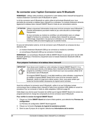 Se connecter avec l'option Connexion sans fil Bluetooth
     REMARQUE : Utilisez cette procédure uniquement si votre tableau blanc interactif est équipé du
     module d'extension Connexion sans fil Bluetooth en option.
     Le kit de connexion sans fil Bluetooth en option utilise la technologie Bluetooth pour vous
     permettre de connecter un tableau blanc interactif à un ordinateur. Le module d'extension alimente
     également le tableau blanc interactif SMART Board à l'aide de son alimentation externe.

         ATTENTION Utilisez uniquement l'alimentation livrée avec le kit de connexion sans fil Bluetooth.
                      D'autres alimentations pourraient mettre en jeu votre sécurité ou endommager
                      l'équipement.
                      Si vous connectez au module du contrôleur une alimentation avec un voltage
                      négatif à l'embout du connecteur, le tableau blanc interactif ne sera pas
                      endommagé. Cependant, il se peut qu'un ordinateur ou une rallonge connecté(e) à
                      l'interface USB soit endommagé(e) par la polarité inverse.

     En plus de l'alimentation externe, le kit de connexion sans fil Bluetooth se compose de deux
     éléments clés :
     •      un module d'extension Bluetooth-USB qui se connecte au module du contrôleur
     •      un convertisseur Bluetooth-USB qui se connecte à l'ordinateur
     REMARQUE : Le convertisseur Bluetooth-USB de SMART Board ne peut pas servir de clé USB-
     Bluetooth générique. Il fonctionne uniquement avec le module d'extension Bluetooth-USB de
     SMART Board.

     Pour préparer l'ordinateur et le tableau blanc interactif

         IMPORTANT Vous devez avoir installé sur votre ordinateur le logiciel SMART Board 9.1.4 ou
                      une version plus récente, et le tableau blanc interactif série 600 doit être équipé du
                      progiciel du contrôleur 2.0.6.0 ou plus récent pour que vous puissiez utiliser le kit
                      de connexion sans fil Bluetooth.
                      Si le logiciel SMART Board 9.1.4 est déjà installé sur votre ordinateur, supprimez-le
                      et installez le logiciel SMART Board fourni avec le kit de connexion sans fil
                      Bluetooth, même s'il s'agit de la même version. Ainsi, vous serez certain que
                      toutes les fonctionnalités nécessaires du logiciel seront activées.

     Avant de configurer la connexion sans fil Bluetooth, veillez à ce que l'ordinateur puisse
     communiquer avec le tableau blanc interactif à l'aide d'une connexion USB câblée en suivant la
     procédure Pour se connecter à l'aide du câble adaptateur USB de la page 20.
     Cette étape vous donne aussi l'occasion de vérifier que le logiciel SMART Board et la version du
     progiciel prennent en charge les composants du kit de connexion sans fil Bluetooth.
     Pour vérifier la version du logiciel SMART Board
     1. Cliquez sur l'icône SMART Board de la barre d'état système, puis sélectionnez Panneau de
        configuration.
            Le Panneau de configuration SMART Board apparaît.
     2. Cliquez sur le bouton À propos du logiciel et assistance produit.
     3. Dans la case À propos de ce logiciel, sélectionnez Informations de la version



26                        Connecter le tableau blanc interactif à un ordinateur
 