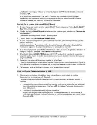 Une fenêtre s'ouvre pour indiquer la version du logiciel SMART Board. Notez la version et
    cliquez sur OK.
    Si la version est antérieure à 9.1.4, allez à l'adresse http://smarttech.com/support et
    téléchargez puis installez la version la plus récente du logiciel SMART Board. Plusieurs
    fichiers de mises à jour flash sont inclus dans l'installation.

Pour vérifier la version du progiciel SMART Board
1. Si vous n'avez pas encore lancé le logiciel SMART Board, cliquez sur l'icône Outils SMART
   Board de votre bureau.
2. Cliquez sur l'icône SMART Board de la barre d'état système, puis sélectionnez Panneau de
   configuration.
    Le Panneau de configuration SMART Board apparaît.
3. Cliquez sur le bouton Paramètres SMART Board.
4. Si vous avez connecté plusieurs tableaux blancs interactifs, sélectionnez l'icône du produit
   SMART approprié.
    La boîte de dialogue Paramètres & infos du matériel s'ouvre, affichant un récapitulatif du
    matériel, du logiciel et du progiciel installés sur le tableau blanc interactif.
5. Si la Version progicielle qui s'affiche est antérieure à 2.0.6.0, ouvrez l'Explorateur Windows et
   naviguez jusqu'à C:Program FilesSMART Board Software.
6. Cherchez le fichier SB-W.X.Y.Z Flash.exe (W.X.Y.Z représente le numéro de version du
   progiciel) le plus récent et double-cliquez dessus pour ouvrir l'assistant de mise à niveau du
   progiciel SMART.
7. Suivez les instructions à l'écran pour installer le fichier flash.
    Lorsque l'ordinateur et le tableau blanc interactif communiquent par USB à l'aide du logiciel et
    du progiciel les plus récents, vous êtes prêt à configurer le kit de connexion sans fil Bluetooth.
8. Déconnectez le câble USB de l'ordinateur et du tableau blanc interactif.

Pour configurer l'adaptateur sans fil USB

1. Allumez votre ordinateur et le tableau blanc interactif après avoir installé le module
   d'extension de connexion sans fil Bluetooth.
    La diode lumineuse du module d'extension et l'indicateur lumineux se mettent aussitôt à
    clignoter.
    –   L'indicateur lumineux clignote en vert de manière continue, ce qui signifie que le tableau
        blanc interactif communique avec l'interface USB du module d'extension de connexion
        sans fil Bluetooth.
    –   La diode du module d'extension clignote quatre fois
        en vert, puis devient rouge pendant environ cinq secondes avant de recommencer le
        cycle. Cela signifie que le module d'extension ne communique pas avec son convertisseur
        Bluetooth-USB.




                    Connecter le tableau blanc interactif à un ordinateur                          27
 