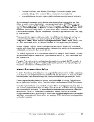 –   une carte vidéo dans votre ordinateur pour chaque projecteur ou chaque écran
    –   une carte vidéo qui divise le signal vidéo et l'envoie vers plusieurs écrans
    –   un amplificateur de distribution vidéo entre l'ordinateur et les projecteurs ou les écrans


Si vous partagez le bureau de votre ordinateur entre plusieurs écrans interactifs et que vous
utilisez un ancien système d'exploitation, vous devrez dire au logiciel SMART Board comment
sont configurés vos produits. Pour ce faire, ouvrez le Panneau de configuration SMART Board,
appuyez sur Paramètres SMART Board et sélectionnez Organiser la sortie vidéo dans la liste
déroulante. Selon votre configuration, il se peut que vous deviez modifier les paramètres
d'affichage de l'ordinateur. Pour plus d'informations, consultez la documentation de la carte vidéo
de votre ordinateur.

Vous devez orienter séparément chaque produit interactif de manière à ce que le pointeur soit
correctement aligné lorsque vous touchez le produit. Pour ce faire, ouvrez le Panneau de
configuration SMART Board et sélectionnez Aligner/orienter le SMART Board. Référez-vous
au Centre d'assistance pour la procédure d'orientation de chaque périphérique d'affichage.

Lorsque vous avez configuré vos périphériques d'affichage, ceux-ci peuvent être contrôlés de
manière tactile. Cependant, certaines applications n'acceptent pas les commandes au curseur/les
entrées de la souris de plus d'une source à la fois.

Afin d'activer le paramètre de toucher multiple, consultez les rubriques dans Comment > Modifier
les paramètres du logiciel SMART Board > Paramètres de la souris du Centre d'assistance pour
plus d'instructions.

Pour plus d'informations concernant la configuration de plusieurs produits SMART, consultez le
bulletin technique Connecter plusieurs tableaux blancs interactifs à un seul ordinateur que vous
trouverez à l'adresse www.smarttech.com/support.


Informations complémentaires
Le Centre d'assistance contient des liens vers un grand choix d'informations, dont des procédures
pour utiliser chaque composant (les rubriques Comment), des descriptions de chaque outil et les
concepts derrière l'utilisation des composants, des conseils de dépannage et bien plus encore.

Pour accéder au Centre d'assistance, appuyez sur le bouton Aide du plumier. Ce bouton vous
permet également d'accéder à l'écran d'orientation et aux coordonnées de SMART Technologies.

Consultez également le site www.smarttech.com pour obtenir davantage de ressources. Dans ce
site, vous trouverez des informations sur chaque produit, dont des instructions de configuration et
des caractéristiques techniques. Le Centre de formation de ce site web contient des ressources
pédagogiques, des leçons interactives gratuites et vous apprend comment recevoir des
formations supplémentaires. Vous trouverez dans la zone Assistance des informations actualisées
spécifiques à chaque produit, dont une foire aux questions (FAQ), des bulletins techniques et des
centres de ressources.




                   Connecter le tableau blanc interactif à un ordinateur                             31
 