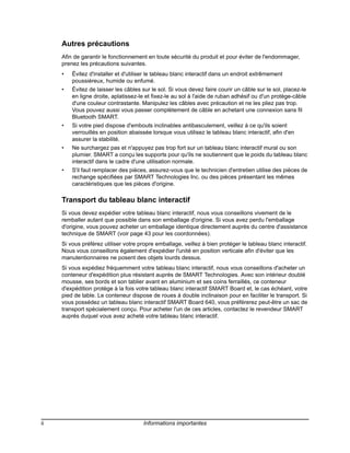 Autres précautions
     Afin de garantir le fonctionnement en toute sécurité du produit et pour éviter de l'endommager,
     prenez les précautions suivantes.
     •   Évitez d'installer et d'utiliser le tableau blanc interactif dans un endroit extrêmement
         poussiéreux, humide ou enfumé.
     •   Évitez de laisser les câbles sur le sol. Si vous devez faire courir un câble sur le sol, placez-le
         en ligne droite, aplatissez-le et fixez-le au sol à l'aide de ruban adhésif ou d'un protège-câble
         d'une couleur contrastante. Manipulez les câbles avec précaution et ne les pliez pas trop.
         Vous pouvez aussi vous passer complètement de câble en achetant une connexion sans fil
         Bluetooth SMART.
     •   Si votre pied dispose d'embouts inclinables antibasculement, veillez à ce qu'ils soient
         verrouillés en position abaissée lorsque vous utilisez le tableau blanc interactif, afin d'en
         assurer la stabilité.
     •   Ne surchargez pas et n'appuyez pas trop fort sur un tableau blanc interactif mural ou son
         plumier. SMART a conçu les supports pour qu'ils ne soutiennent que le poids du tableau blanc
         interactif dans le cadre d'une utilisation normale.
     •   S'il faut remplacer des pièces, assurez-vous que le technicien d'entretien utilise des pièces de
         rechange spécifiées par SMART Technologies Inc. ou des pièces présentant les mêmes
         caractéristiques que les pièces d'origine.

     Transport du tableau blanc interactif
     Si vous devez expédier votre tableau blanc interactif, nous vous conseillons vivement de le
     remballer autant que possible dans son emballage d'origine. Si vous avez perdu l'emballage
     d'origine, vous pouvez acheter un emballage identique directement auprès du centre d'assistance
     technique de SMART (voir page 43 pour les coordonnées).
     Si vous préférez utiliser votre propre emballage, veillez à bien protéger le tableau blanc interactif.
     Nous vous conseillons également d'expédier l'unité en position verticale afin d'éviter que les
     manutentionnaires ne posent des objets lourds dessus.
     Si vous expédiez fréquemment votre tableau blanc interactif, nous vous conseillons d'acheter un
     conteneur d'expédition plus résistant auprès de SMART Technologies. Avec son intérieur doublé
     mousse, ses bords et son tablier avant en aluminium et ses coins ferraillés, ce conteneur
     d'expédition protège à la fois votre tableau blanc interactif SMART Board et, le cas échéant, votre
     pied de table. Le conteneur dispose de roues à double inclinaison pour en faciliter le transport. Si
     vous possédez un tableau blanc interactif SMART Board 640, vous préférerez peut-être un sac de
     transport spécialement conçu. Pour acheter l'un de ces articles, contactez le revendeur SMART
     auprès duquel vous avez acheté votre tableau blanc interactif.




ii                                     Informations importantes
 