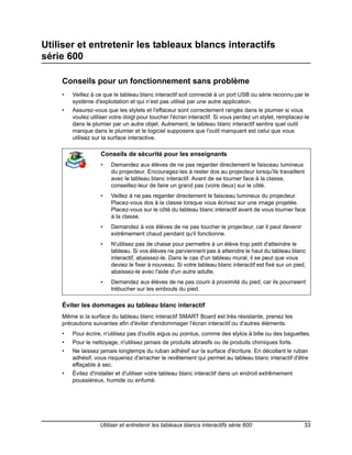 Utiliser et entretenir les tableaux blancs interactifs
série 600

    Conseils pour un fonctionnement sans problème
    •   Veillez à ce que le tableau blanc interactif soit connecté à un port USB ou série reconnu par le
        système d'exploitation et qui n’est pas utilisé par une autre application.
    •   Assurez-vous que les stylets et l'effaceur sont correctement rangés dans le plumier si vous
        voulez utiliser votre doigt pour toucher l'écran interactif. Si vous perdez un stylet, remplacez-le
        dans le plumier par un autre objet. Autrement, le tableau blanc interactif sentira quel outil
        manque dans le plumier et le logiciel supposera que l'outil manquant est celui que vous
        utilisez sur la surface interactive.

                   Conseils de sécurité pour les enseignants
                   •    Demandez aux élèves de ne pas regarder directement le faisceau lumineux
                        du projecteur. Encouragez-les à rester dos au projecteur lorsqu'ils travaillent
                        avec le tableau blanc interactif. Avant de se tourner face à la classe,
                        conseillez-leur de faire un grand pas (voire deux) sur le côté.
                   •    Veillez à ne pas regarder directement le faisceau lumineux du projecteur.
                        Placez-vous dos à la classe lorsque vous écrivez sur une image projetée.
                        Placez-vous sur le côté du tableau blanc interactif avant de vous tourner face
                        à la classe.
                   •    Demandez à vos élèves de ne pas toucher le projecteur, car il peut devenir
                        extrêmement chaud pendant qu'il fonctionne.
                   •    N'utilisez pas de chaise pour permettre à un élève trop petit d'atteindre le
                        tableau. Si vos élèves ne parviennent pas à atteindre le haut du tableau blanc
                        interactif, abaissez-le. Dans le cas d'un tableau mural, il se peut que vous
                        deviez le fixer à nouveau. Si votre tableau blanc interactif est fixé sur un pied,
                        abaissez-le avec l'aide d'un autre adulte.
                   •    Demandez aux élèves de ne pas courir à proximité du pied, car ils pourraient
                        trébucher sur les embouts du pied.

    Éviter les dommages au tableau blanc interactif
    Même si la surface du tableau blanc interactif SMART Board est très résistante, prenez les
    précautions suivantes afin d'éviter d'endommager l'écran interactif ou d'autres éléments.
    •   Pour écrire, n'utilisez pas d'outils aigus ou pointus, comme des stylos à bille ou des baguettes.
    •   Pour le nettoyage, n'utilisez jamais de produits abrasifs ou de produits chimiques forts.
    •   Ne laissez jamais longtemps du ruban adhésif sur la surface d'écriture. En décollant le ruban
        adhésif, vous risqueriez d'arracher le revêtement qui permet au tableau blanc interactif d'être
        effaçable à sec.
    •   Évitez d'installer et d'utiliser votre tableau blanc interactif dans un endroit extrêmement
        poussiéreux, humide ou enfumé.




                   Utiliser et entretenir les tableaux blancs interactifs série 600                      33
 