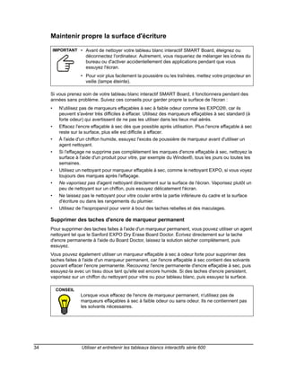 Maintenir propre la surface d'écriture

         IMPORTANT • Avant de nettoyer votre tableau blanc interactif SMART Board, éteignez ou
                        déconnectez l'ordinateur. Autrement, vous risqueriez de mélanger les icônes du
                        bureau ou d'activer accidentellement des applications pendant que vous
                        essuyez l'écran.
                     • Pour voir plus facilement la poussière ou les traînées, mettez votre projecteur en
                       veille (lampe éteinte).

     Si vous prenez soin de votre tableau blanc interactif SMART Board, il fonctionnera pendant des
     années sans problème. Suivez ces conseils pour garder propre la surface de l'écran :
     •     N'utilisez pas de marqueurs effaçables à sec à faible odeur comme les EXPO2®, car ils
           peuvent s'avérer très difficiles à effacer. Utilisez des marqueurs effaçables à sec standard (à
           forte odeur) qui avertissent de ne pas les utiliser dans les lieux mal aérés.
     •     Effacez l'encre effaçable à sec dès que possible après utilisation. Plus l'encre effaçable à sec
           reste sur la surface, plus elle est difficile à effacer.
     •     À l'aide d'un chiffon humide, essuyez l'excès de poussière de marqueur avant d'utiliser un
           agent nettoyant.
     •     Si l'effaçage ne supprime pas complètement les marques d'encre effaçable à sec, nettoyez la
           surface à l'aide d'un produit pour vitre, par exemple du Windex®, tous les jours ou toutes les
           semaines.
     •     Utilisez un nettoyant pour marqueur effaçable à sec, comme le nettoyant EXPO, si vous voyez
           toujours des marques après l'effaçage.
     •     Ne vaporisez pas d'agent nettoyant directement sur la surface de l'écran. Vaporisez plutôt un
           peu de nettoyant sur un chiffon, puis essuyez délicatement l'écran.
     •     Ne laissez pas le nettoyant pour vitre couler entre la partie inférieure du cadre et la surface
           d'écriture ou dans les rangements du plumier.
     •     Utilisez de l'isopropanol pour venir à bout des taches rebelles et des maculages.

     Supprimer des taches d'encre de marqueur permanent
     Pour supprimer des taches faites à l'aide d'un marqueur permanent, vous pouvez utiliser un agent
     nettoyant tel que le Sanford EXPO Dry Erase Board Doctor. Écrivez directement sur la tache
     d'encre permanente à l'aide du Board Doctor, laissez la solution sécher complètement, puis
     essuyez.
     Vous pouvez également utiliser un marqueur effaçable à sec à odeur forte pour supprimer des
     taches faites à l'aide d'un marqueur permanent, car l'encre effaçable à sec contient des solvants
     pouvant effacer l'encre permanente. Recouvrez l'encre permanente d'encre effaçable à sec, puis
     essuyez-la avec un tissu doux tant qu'elle est encore humide. Si des taches d'encre persistent,
     vaporisez sur un chiffon du nettoyant pour vitre ou pour tableau blanc, puis essuyez la surface.

          CONSEIL
                     Lorsque vous effacez de l'encre de marqueur permanent, n'utilisez pas de
                     marqueurs effaçables à sec à faible odeur ou sans odeur. Ils ne contiennent pas
                     les solvants nécessaires.




34                    Utiliser et entretenir les tableaux blancs interactifs série 600
 