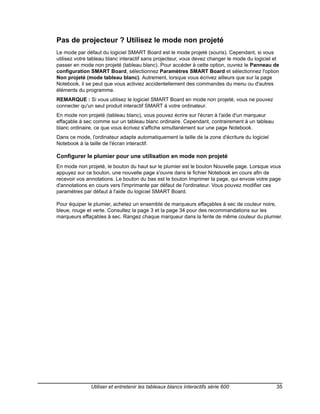 Pas de projecteur ? Utilisez le mode non projeté
Le mode par défaut du logiciel SMART Board est le mode projeté (souris). Cependant, si vous
utilisez votre tableau blanc interactif sans projecteur, vous devez changer le mode du logiciel et
passer en mode non projeté (tableau blanc). Pour accéder à cette option, ouvrez le Panneau de
configuration SMART Board, sélectionnez Paramètres SMART Board et sélectionnez l'option
Non projeté (mode tableau blanc). Autrement, lorsque vous écrivez ailleurs que sur la page
Notebook, il se peut que vous activiez accidentellement des commandes du menu ou d'autres
éléments du programme.
REMARQUE : Si vous utilisez le logiciel SMART Board en mode non projeté, vous ne pouvez
connecter qu'un seul produit interactif SMART à votre ordinateur.
En mode non projeté (tableau blanc), vous pouvez écrire sur l'écran à l'aide d'un marqueur
effaçable à sec comme sur un tableau blanc ordinaire. Cependant, contrairement à un tableau
blanc ordinaire, ce que vous écrivez s'affiche simultanément sur une page Notebook.
Dans ce mode, l'ordinateur adapte automatiquement la taille de la zone d'écriture du logiciel
Notebook à la taille de l'écran interactif.

Configurer le plumier pour une utilisation en mode non projeté
En mode non projeté, le bouton du haut sur le plumier est le bouton Nouvelle page. Lorsque vous
appuyez sur ce bouton, une nouvelle page s'ouvre dans le fichier Notebook en cours afin de
recevoir vos annotations. Le bouton du bas est le bouton Imprimer la page, qui envoie votre page
d'annotations en cours vers l'imprimante par défaut de l'ordinateur. Vous pouvez modifier ces
paramètres par défaut à l'aide du logiciel SMART Board.

Pour équiper le plumier, achetez un ensemble de marqueurs effaçables à sec de couleur noire,
bleue, rouge et verte. Consultez la page 3 et la page 34 pour des recommandations sur les
marqueurs effaçables à sec. Rangez chaque marqueur dans la fente de même couleur du plumier.




               Utiliser et entretenir les tableaux blancs interactifs série 600                 35
 