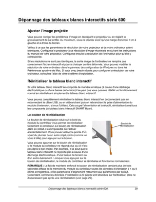 Dépannage des tableaux blancs interactifs série 600

    Ajuster l'image projetée
    Vous pouvez corriger les problèmes d'image en déplaçant le projecteur ou en réglant le
    grossissement de sa lentille. Au maximum, vous ne devriez avoir qu'une marge d'environ 1 cm à
    gauche et à droite de l'écran.
    Veillez à ce que les paramètres de résolution de votre projecteur et de votre ordinateur soient
    identiques. Configurez le projecteur à sa résolution d'image maximale en suivant les instructions
    du manuel de votre projecteur. Configurez ensuite la résolution de l'ordinateur pour qu'elle y
    corresponde.
    Si les résolutions ne sont pas identiques, la sortie image de l'ordinateur ne remplira pas
    correctement l'écran interactif et pourra chatoyer ou être déformée. Vous pouvez modifier la
    résolution de votre ordinateur dans le panneau de configuration de Windows ou dans les
    Préférences système de Mac. Si vous avez besoin d'aide pour configurer la résolution de votre
    ordinateur, consultez l'aide de votre système d'exploitation.


    Réinitialiser le tableau blanc interactif
    Si votre tableau blanc interactif se comporte de manière erratique (à cause d'une décharge
    électrostatique ou d'une baisse de tension) il se peut que vous puissiez rétablir un fonctionnement
    normal en réinitialisant simplement le tableau blanc interactif.

    Vous pouvez complètement réinitialiser le tableau blanc interactif en déconnectant puis en
    reconnectant le câble USB, ou en débranchant puis en rebranchant la prise d'alimentation du
    module d'extension, si vous l'utilisez. Cela coupe l'alimentation et la rétablit, réinitialisant ainsi tous
    les composants du tableau blanc interactif SMART Board.

    Le bouton de réinitialisation
    Le bouton de réinitialisation situé sur le bord du
    module du contrôleur vous permet de réinitialiser                                          BoutonButton
                                                                                                Reset de
    facilement le contrôleur. Le bouton de réinitialisation                                   réinitialisation
    étant en retrait, il est impossible de l'activer
    accidentellement. Vous pouvez utiliser la pointe d'un
    stylet du plumier ou un autre objet pointu (comme un
    stylo à bille) pour appuyer sur le bouton.
    Vous pouvez appuyer sur le bouton de réinitialisation
    si le module du contrôleur ne répond plus ou s'il n'est
    pas dans le bon mode. Par exemple, il se peut que le
    tableau blanc interactif ne réponde pas à cause d'une
    décharge électrostatique, d'une baisse de tension ou
    d'un autre événement. Lorsque vous appuyez sur le
    bouton de réinitialisation, le module du contrôleur se réinitialise et fonctionne normalement.
    REMARQUE : Le fait de maintenir enfoncé le bouton de réinitialisation pendant plus de trois
    secondes efface de la mémoire du module du contrôleur toutes les données d'orientation à 4 ou 9
    points enregistrées, et les paramètres d'alignement retournent aux paramètres par défaut.
    Cependant, comme les données d'orientation à 20 points sont stockées sur l'ordinateur, elles ne
    disparaissent pas après une réinitialisation (voir page 29).



                        Dépannage des tableaux blancs interactifs série 600                                      39
 