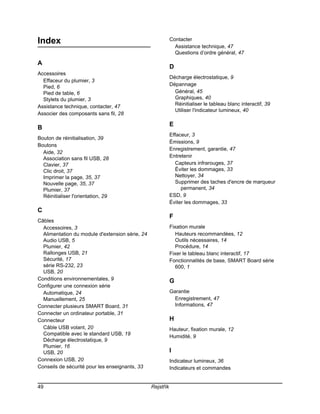 Index                                                       Contacter
                                                              Assistance technique, 47
                                                              Questions d’ordre général, 47

A
                                                            D
Accessoires
                                                            Décharge électrostatique, 9
  Effaceur du plumier, 3
  Pied, 6                                                   Dépannage
  Pied de table, 6                                            Général, 45
  Stylets du plumier, 3                                       Graphiques, 40
Assistance technique, contacter, 47                           Réinitialiser le tableau blanc interactif, 39
                                                              Utiliser l'indicateur lumineux, 40
Associer des composants sans fil, 28

                                                            E
B
                                                            Effaceur, 3
Bouton de réinitialisation, 39
                                                            Émissions, 9
Boutons
                                                            Enregistrement, garantie, 47
  Aide, 32
  Association sans fil USB, 28                              Entretenir
  Clavier, 37                                                 Capteurs infrarouges, 37
  Clic droit, 37                                              Éviter les dommages, 33
  Imprimer la page, 35, 37                                    Nettoyer, 34
  Nouvelle page, 35, 37                                       Supprimer des taches d'encre de marqueur
  Plumier, 37                                                    permanent, 34
  Réinitialiser l'orientation, 29                           ESD, 9
                                                            Éviter les dommages, 33
C
                                                            F
Câbles
  Accessoires, 3                                            Fixation murale
  Alimentation du module d'extension série, 24                Hauteurs recommandées, 12
  Audio USB, 5                                                Outils nécessaires, 14
  Plumier, 42                                                 Procédure, 14
  Rallonges USB, 21                                         Fixer le tableau blanc interactif, 17
  Sécurité, 17                                              Fonctionnalités de base, SMART Board série
  série RS-232, 23                                            600, 1
  USB, 20
Conditions environnementales, 9                             G
Configurer une connexion série
  Automatique, 24                                           Garantie
  Manuellement, 25                                            Enregistrement, 47
Connecter plusieurs SMART Board, 31                           Informations, 47
Connecter un ordinateur portable, 31
Connecteur                                                  H
  Câble USB volant, 20                                      Hauteur, fixation murale, 12
  Compatible avec le standard USB, 19
                                                            Humidité, 9
  Décharge électrostatique, 9
  Plumier, 16
  USB, 20                                                   I
Connexion USB, 20                                           Indicateur lumineux, 36
Conseils de sécurité pour les enseignants, 33               Indicateurs et commandes


49                                               Rejstřík
 