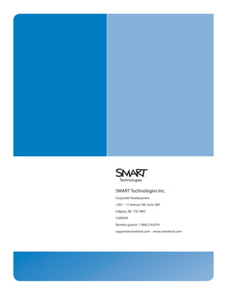 SMART Technologies Inc.
Corporate Headquarters

1207 – 11 Avenue SW, Suite 300

Calgary, AB T3C 0M5

CANADA

Numéro gratuit : 1.866.518.6791

support@smarttech.com www.smarttech.com
 