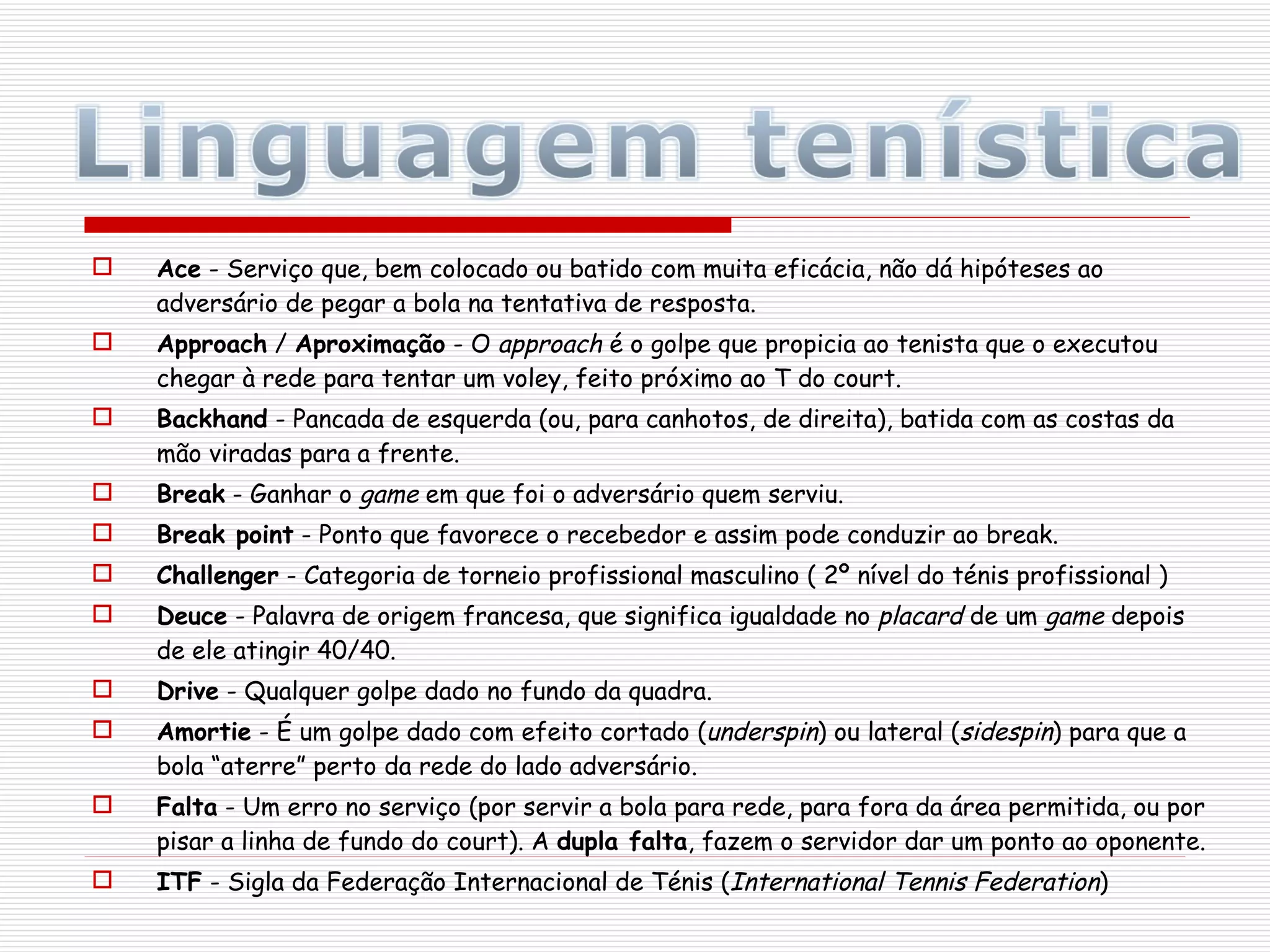 Ace  - Serviço que, bem colocado ou batido com muita eficácia, não dá hipóteses ao adversário de pegar a bola na tentativa de resposta. Approach  /  Aproximação  - O  approach  é o golpe que propicia ao tenista que o executou chegar à rede para tentar um voley, feito próximo ao T do court. Backhand  - Pancada de esquerda (ou, para canhotos, de direita), batida com as costas da mão viradas para a frente. Break  - Ganhar o  game  em que foi o adversário quem serviu. Break point  - Ponto que favorece o recebedor e assim pode conduzir ao break. Challenger  - Categoria de torneio profissional masculino ( 2º nível do ténis profissional ) Deuce  - Palavra de origem francesa, que significa igualdade no  placard  de um  game  depois de ele atingir 40/40. Drive  - Qualquer golpe dado no fundo da quadra. Amortie  - É um golpe dado com efeito cortado ( underspin ) ou lateral ( sidespin ) para que a bola “aterre” perto da rede do lado adversário. Falta  - Um erro no serviço (por servir a bola para rede, para fora da área permitida, ou por pisar a linha de fundo do court). A  dupla falta , fazem o servidor dar um ponto ao oponente. ITF  - Sigla da Federação Internacional de Ténis ( International Tennis Federation ) 