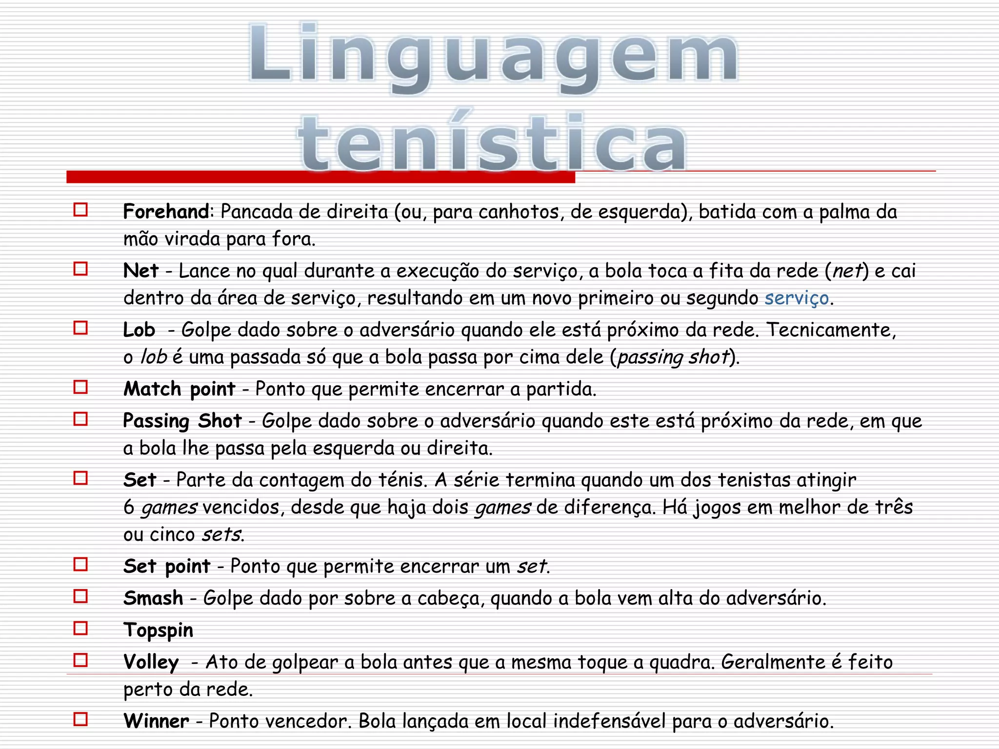 Forehand : Pancada de direita (ou, para canhotos, de esquerda), batida com a palma da mão virada para fora. Net  - Lance no qual durante a execução do serviço, a bola toca a fita da rede ( net ) e cai dentro da área de serviço, resultando em um novo primeiro ou segundo  serviço . Lob   - Golpe dado sobre o adversário quando ele está próximo da rede. Tecnicamente, o  lob  é uma passada só que a bola passa por cima dele ( passing shot ). Match point  - Ponto que permite encerrar a partida. Passing Shot  - Golpe dado sobre o adversário quando este está próximo da rede, em que a bola lhe passa pela esquerda ou direita. Set  - Parte da contagem do ténis. A série termina quando um dos tenistas atingir 6  games  vencidos, desde que haja dois  games  de diferença. Há jogos em melhor de três ou cinco  sets . Set point  - Ponto que permite encerrar um  set . Smash  - Golpe dado por sobre a cabeça, quando a bola vem alta do adversário. Topspin Volley   - Ato de golpear a bola antes que a mesma toque a quadra. Geralmente é feito perto da rede. Winner  - Ponto vencedor. Bola lançada em local indefensável para o adversário. 